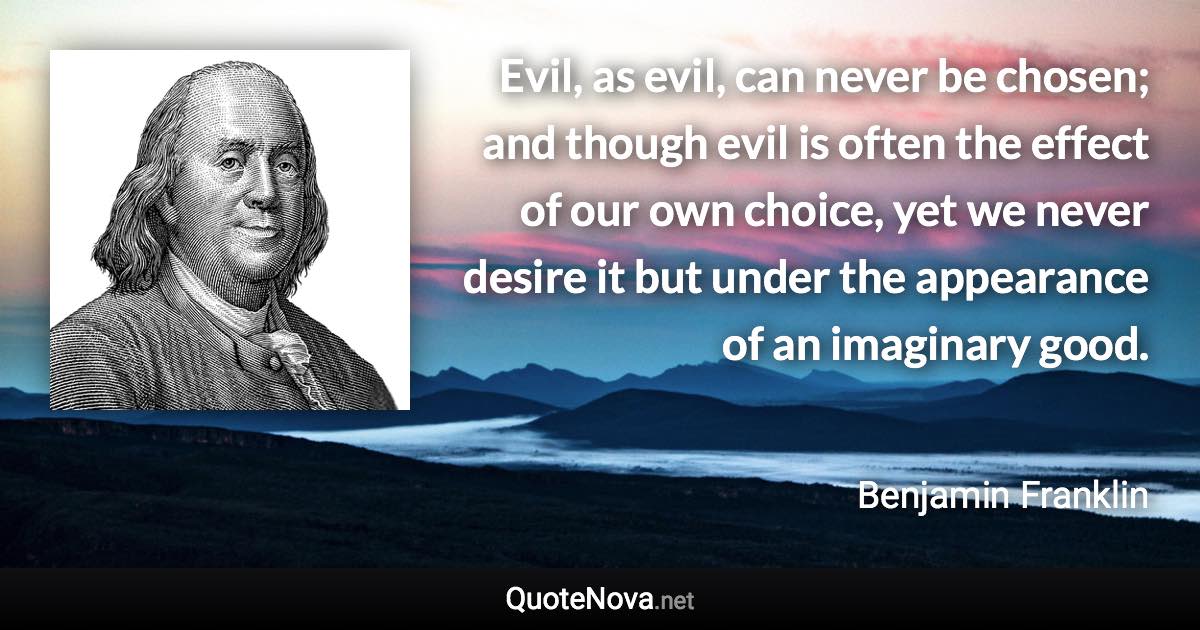Evil, as evil, can never be chosen; and though evil is often the effect of our own choice, yet we never desire it but under the appearance of an imaginary good. - Benjamin Franklin quote
