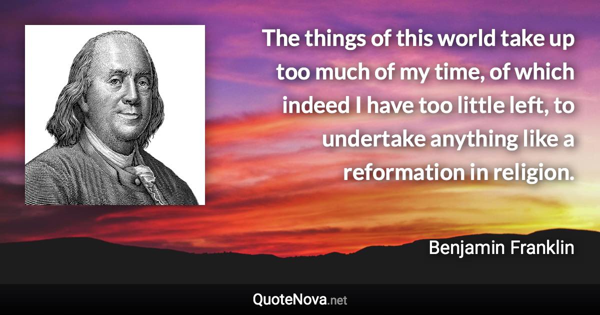 The things of this world take up too much of my time, of which indeed I have too little left, to undertake anything like a reformation in religion. - Benjamin Franklin quote
