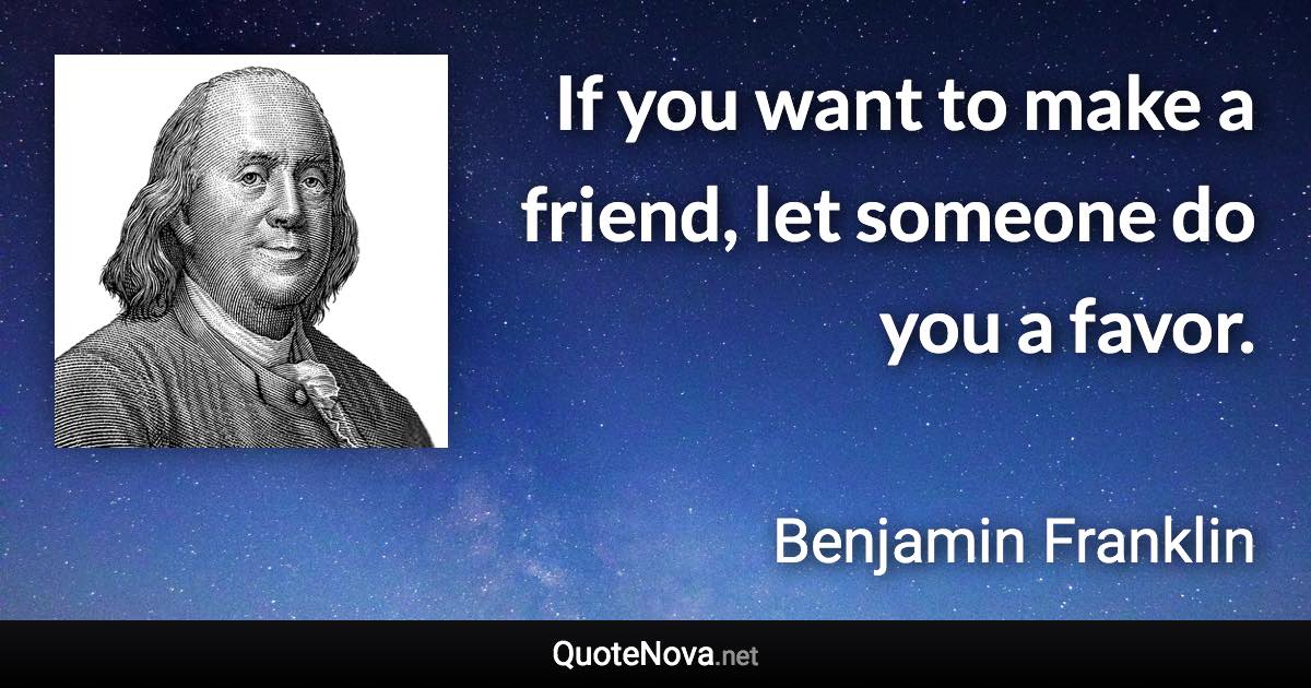 If you want to make a friend, let someone do you a favor. - Benjamin Franklin quote