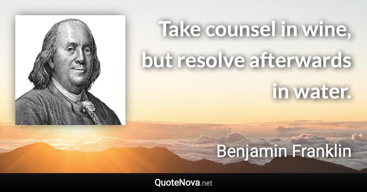 Take counsel in wine, but resolve afterwards in water. - Benjamin Franklin quote