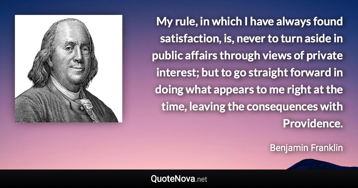My rule, in which I have always found satisfaction, is, never to turn aside in public affairs through views of private interest; but to go straight forward in doing what appears to me right at the time, leaving the consequences with Providence. - Benjamin Franklin quote