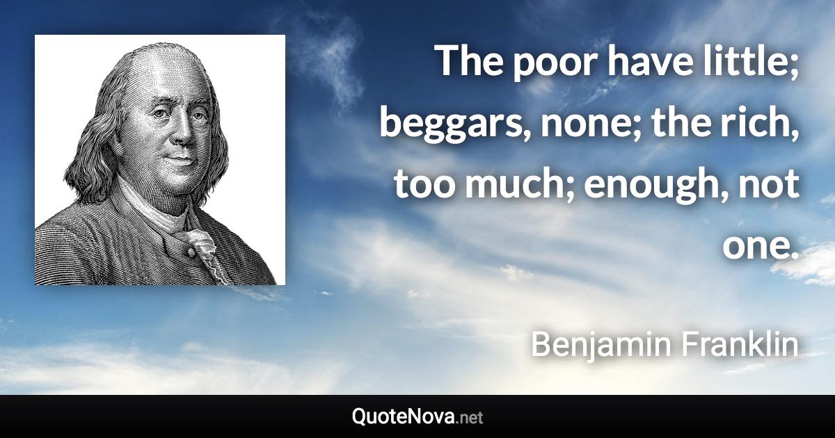 The poor have little; beggars, none; the rich, too much; enough, not one. - Benjamin Franklin quote