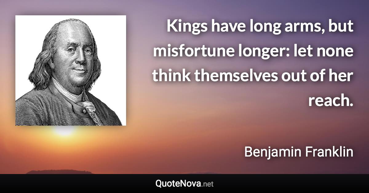 Kings have long arms, but misfortune longer: let none think themselves out of her reach. - Benjamin Franklin quote