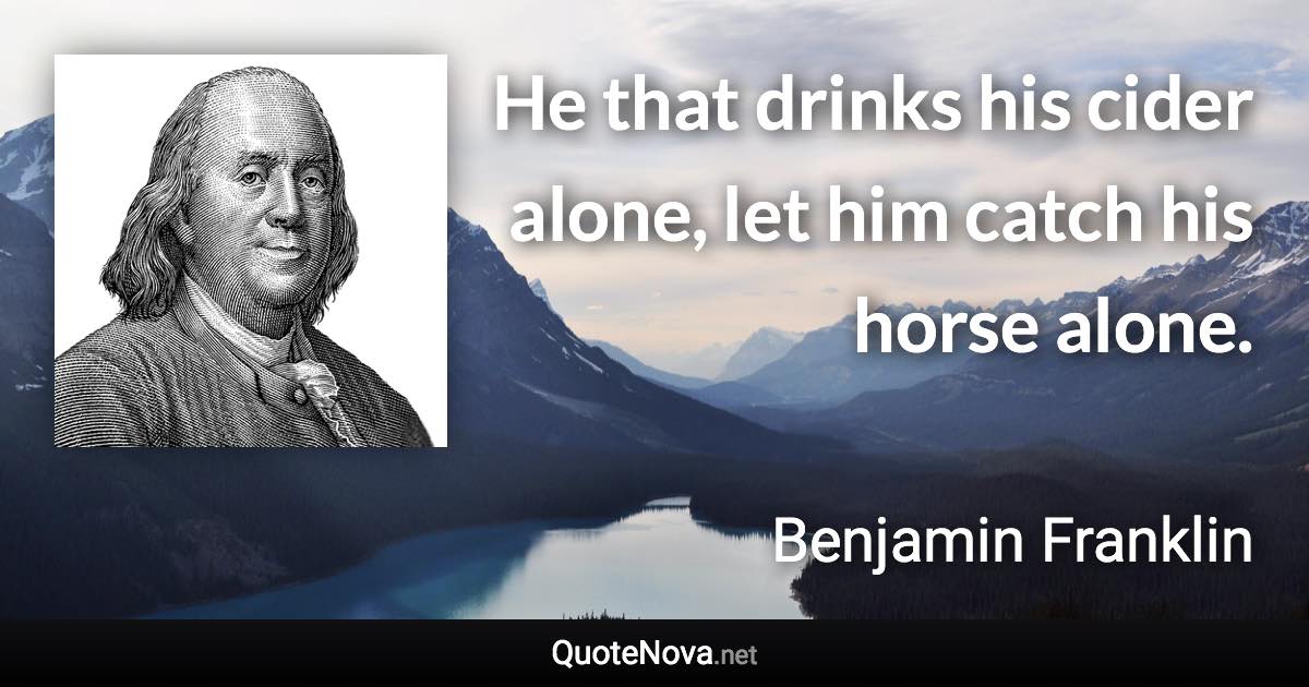 He that drinks his cider alone, let him catch his horse alone. - Benjamin Franklin quote