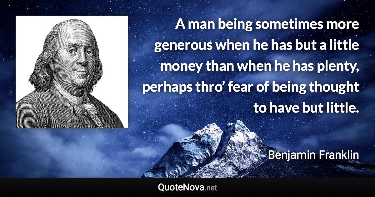 A man being sometimes more generous when he has but a little money than when he has plenty, perhaps thro’ fear of being thought to have but little. - Benjamin Franklin quote