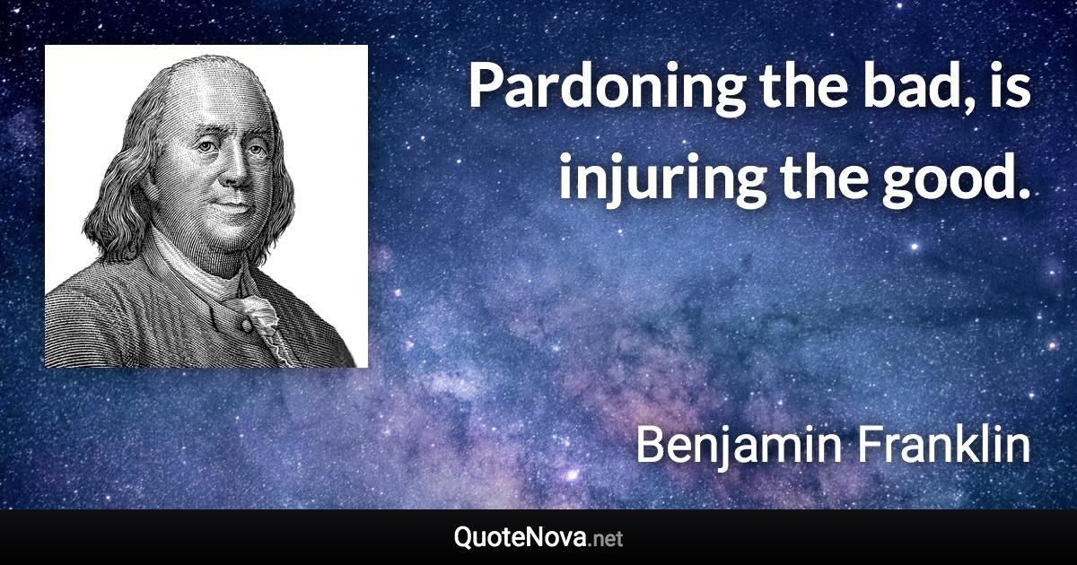 Pardoning the bad, is injuring the good. - Benjamin Franklin quote