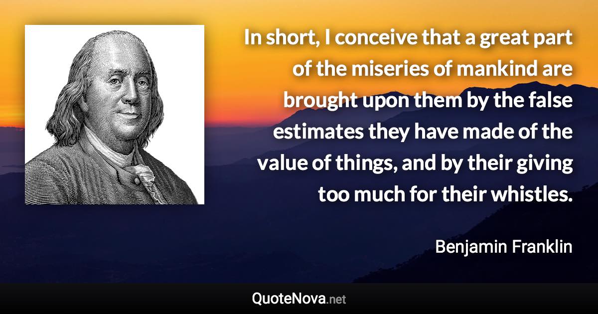 In short, I conceive that a great part of the miseries of mankind are brought upon them by the false estimates they have made of the value of things, and by their giving too much for their whistles. - Benjamin Franklin quote