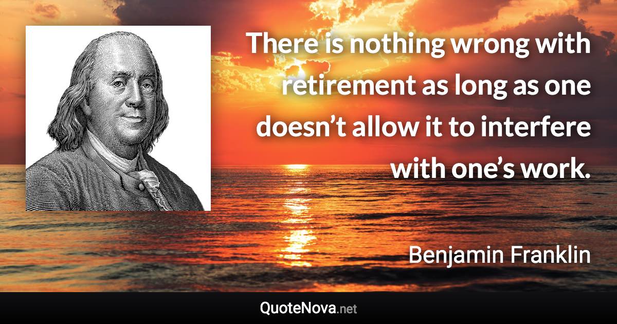 There is nothing wrong with retirement as long as one doesn’t allow it to interfere with one’s work. - Benjamin Franklin quote