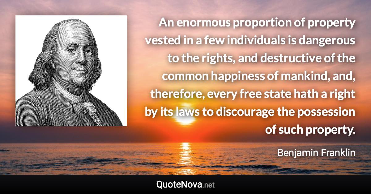 An enormous proportion of property vested in a few individuals is dangerous to the rights, and destructive of the common happiness of mankind, and, therefore, every free state hath a right by its laws to discourage the possession of such property. - Benjamin Franklin quote