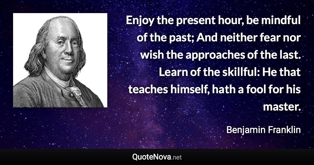 Enjoy the present hour, be mindful of the past; And neither fear nor wish the approaches of the last. Learn of the skillful: He that teaches himself, hath a fool for his master. - Benjamin Franklin quote