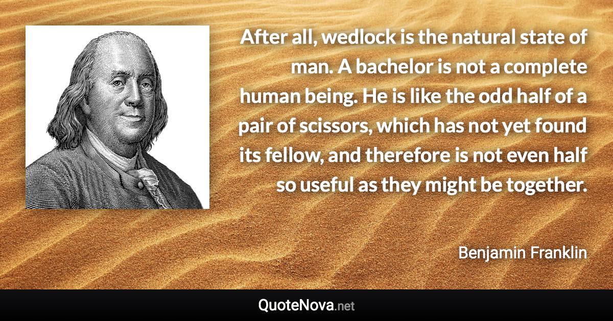 After all, wedlock is the natural state of man. A bachelor is not a complete human being. He is like the odd half of a pair of scissors, which has not yet found its fellow, and therefore is not even half so useful as they might be together. - Benjamin Franklin quote