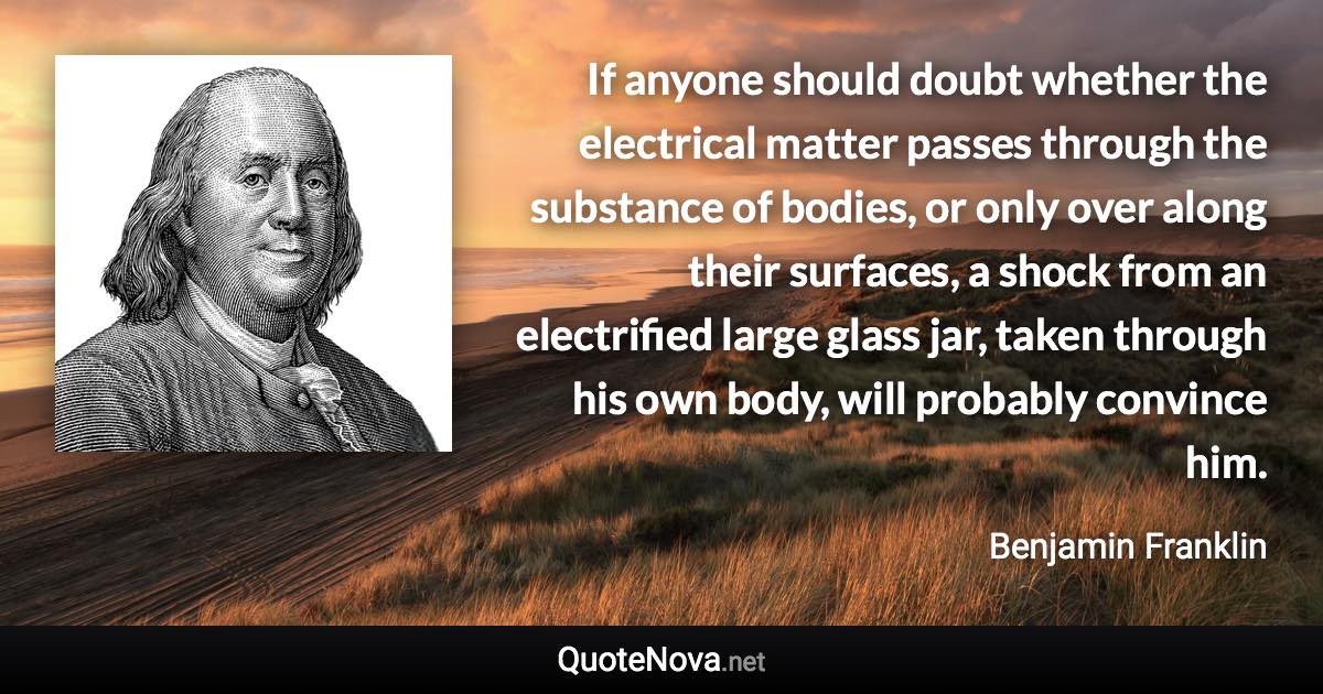 If anyone should doubt whether the electrical matter passes through the substance of bodies, or only over along their surfaces, a shock from an electrified large glass jar, taken through his own body, will probably convince him. - Benjamin Franklin quote
