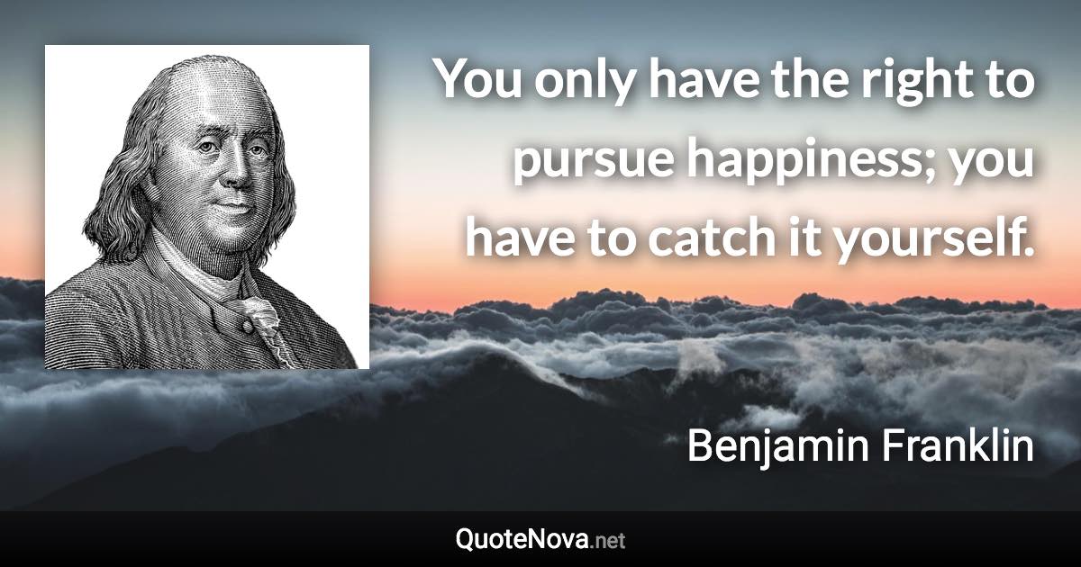 You only have the right to pursue happiness; you have to catch it yourself. - Benjamin Franklin quote