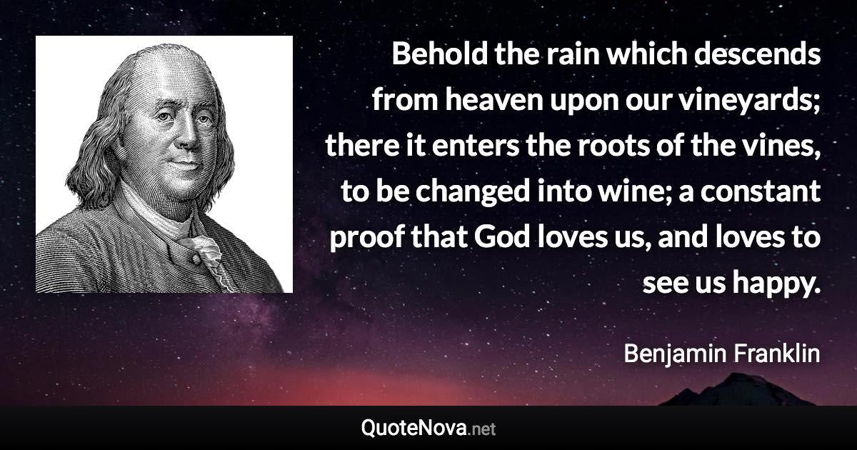 Behold the rain which descends from heaven upon our vineyards; there it enters the roots of the vines, to be changed into wine; a constant proof that God loves us, and loves to see us happy. - Benjamin Franklin quote