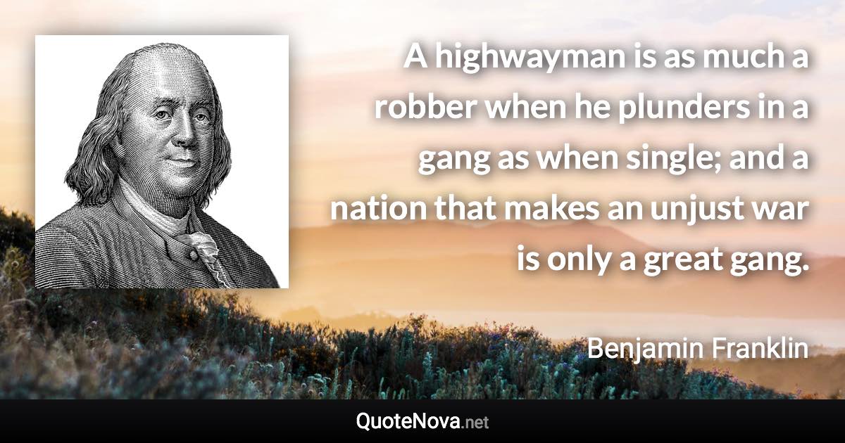 A highwayman is as much a robber when he plunders in a gang as when single; and a nation that makes an unjust war is only a great gang. - Benjamin Franklin quote