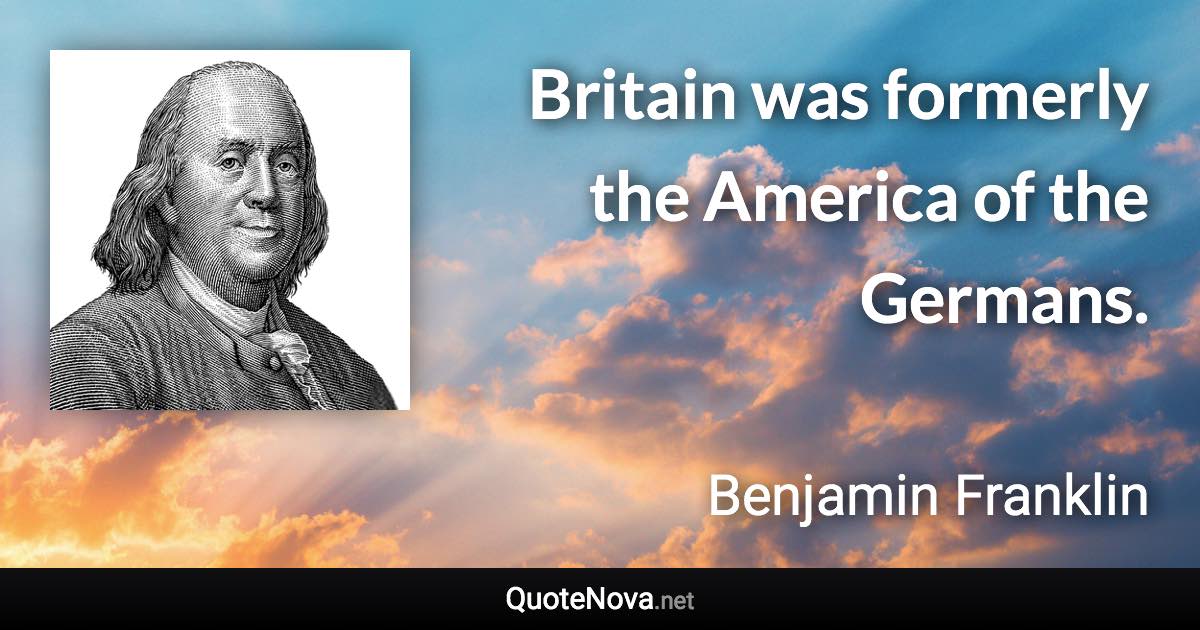 Britain was formerly the America of the Germans. - Benjamin Franklin quote