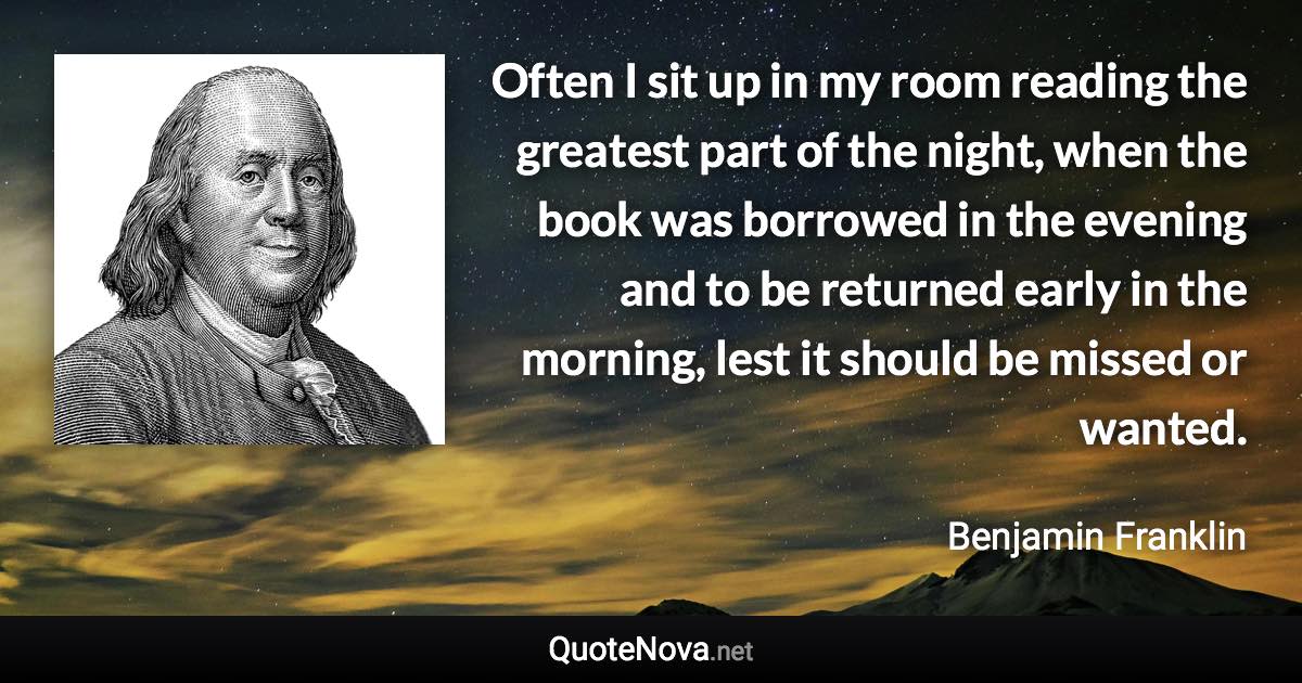 Often I sit up in my room reading the greatest part of the night, when the book was borrowed in the evening and to be returned early in the morning, lest it should be missed or wanted. - Benjamin Franklin quote