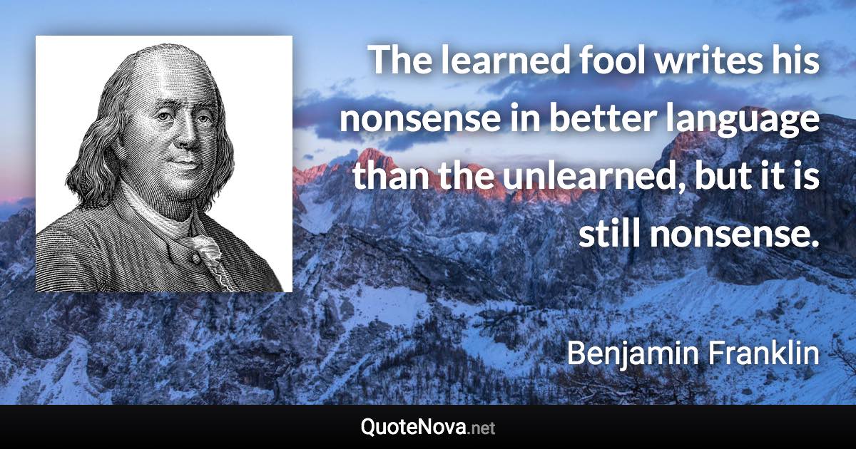 The learned fool writes his nonsense in better language than the unlearned, but it is still nonsense. - Benjamin Franklin quote
