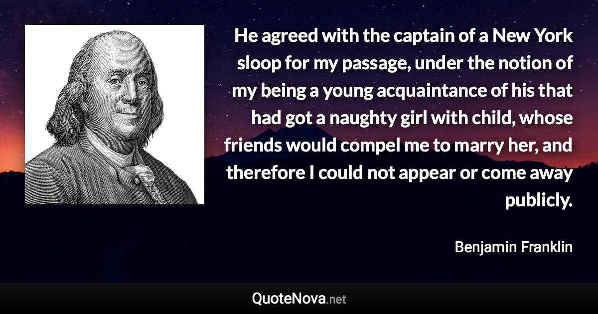 He agreed with the captain of a New York sloop for my passage, under the notion of my being a young acquaintance of his that had got a naughty girl with child, whose friends would compel me to marry her, and therefore I could not appear or come away publicly. - Benjamin Franklin quote