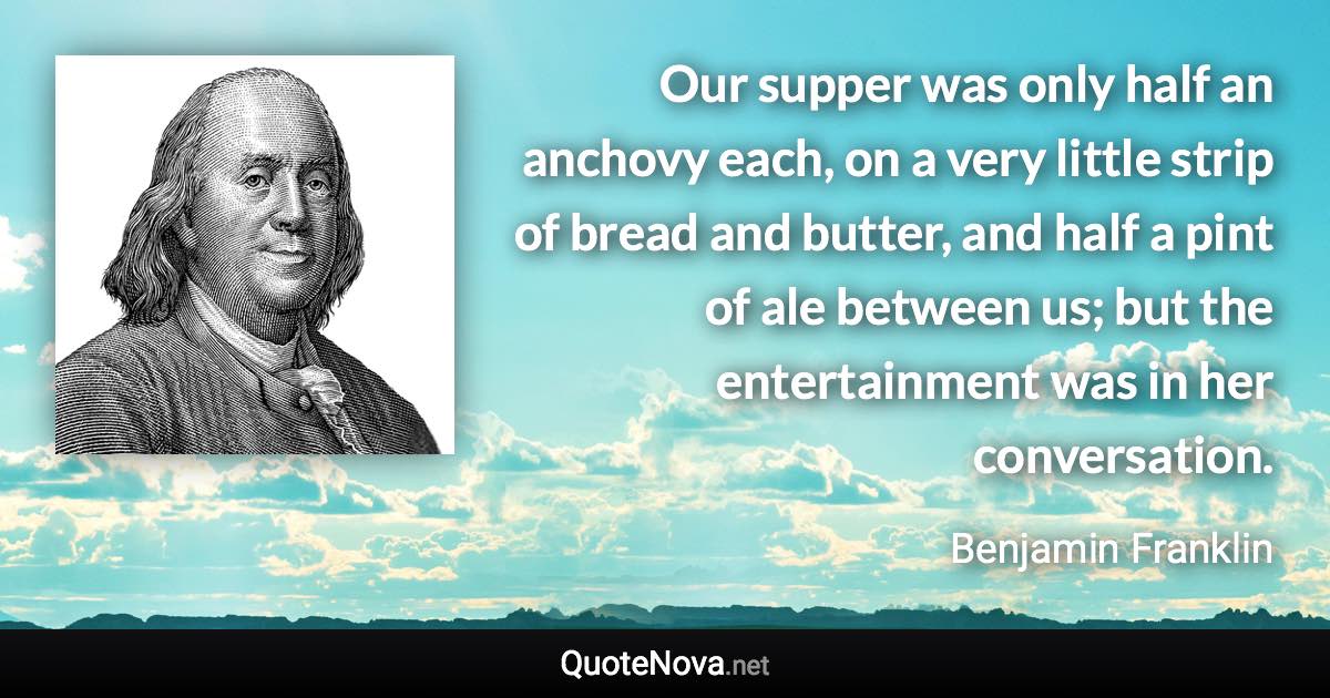 Our supper was only half an anchovy each, on a very little strip of bread and butter, and half a pint of ale between us; but the entertainment was in her conversation. - Benjamin Franklin quote
