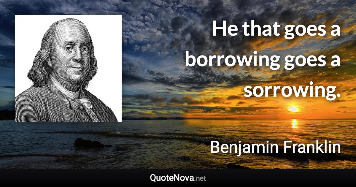 He that goes a borrowing goes a sorrowing. - Benjamin Franklin quote