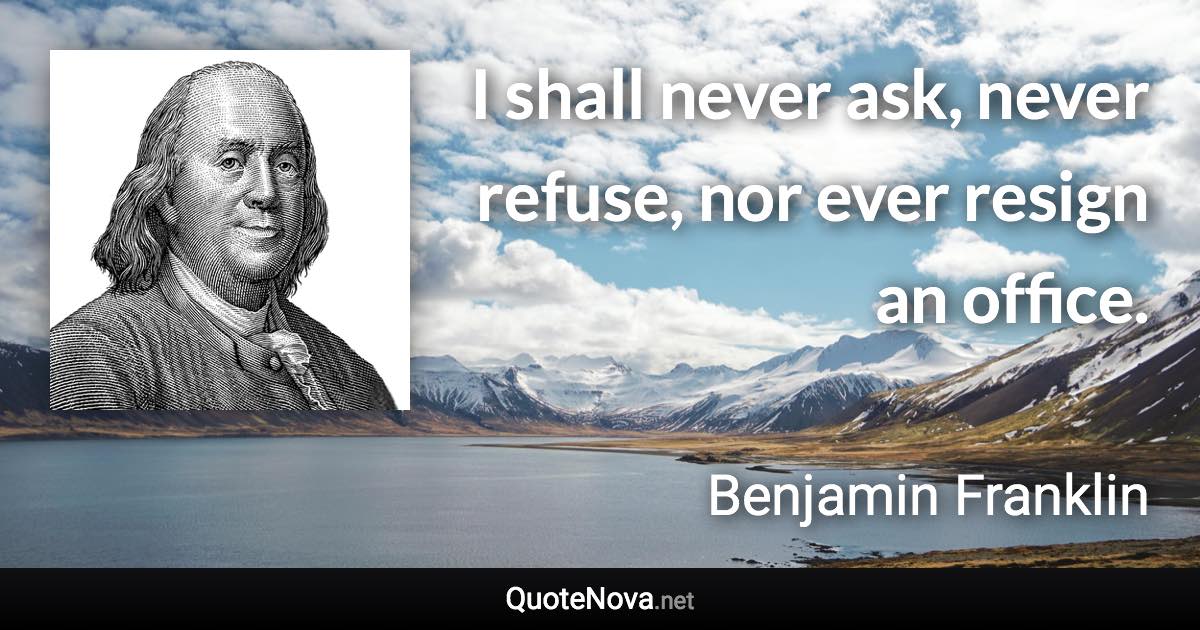 I shall never ask, never refuse, nor ever resign an office. - Benjamin Franklin quote