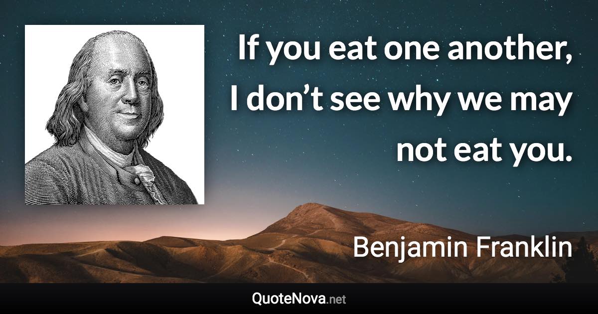 If you eat one another, I don’t see why we may not eat you. - Benjamin Franklin quote