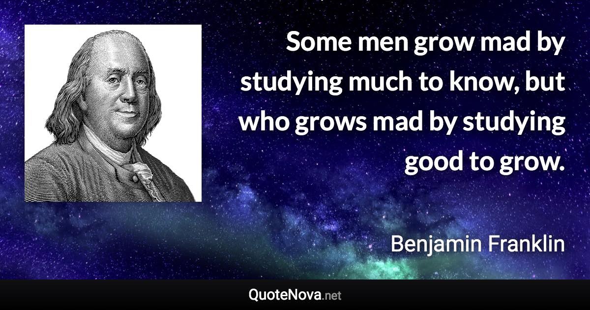 Some men grow mad by studying much to know, but who grows mad by studying good to grow. - Benjamin Franklin quote