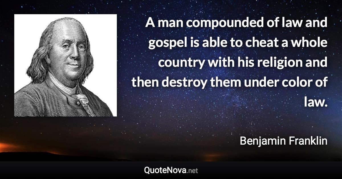 A man compounded of law and gospel is able to cheat a whole country with his religion and then destroy them under color of law. - Benjamin Franklin quote