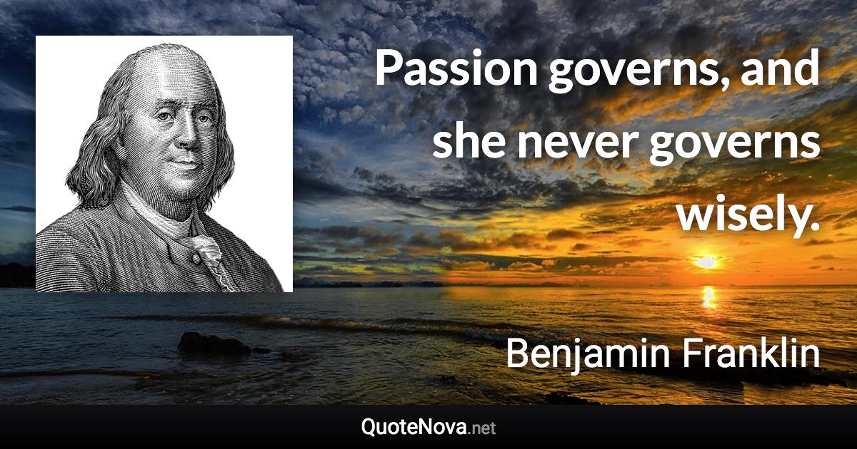 Passion governs, and she never governs wisely. - Benjamin Franklin quote