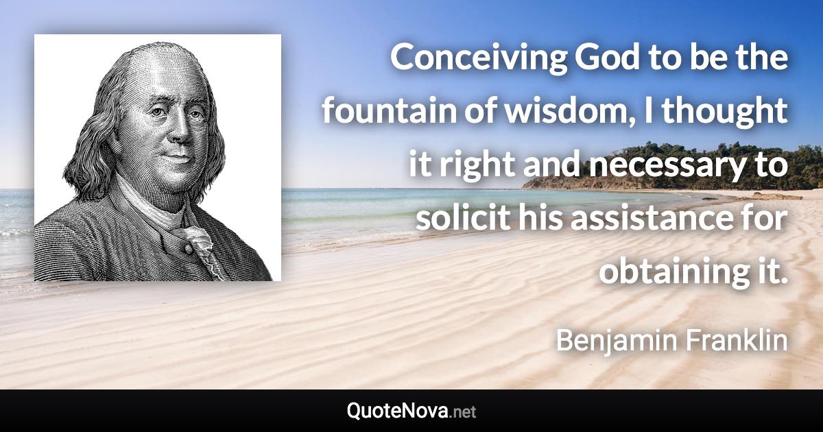 Conceiving God to be the fountain of wisdom, I thought it right and necessary to solicit his assistance for obtaining it. - Benjamin Franklin quote