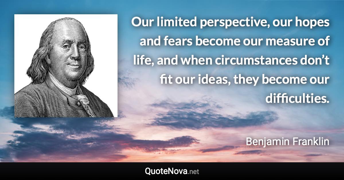 Our limited perspective, our hopes and fears become our measure of life, and when circumstances don’t fit our ideas, they become our difficulties. - Benjamin Franklin quote