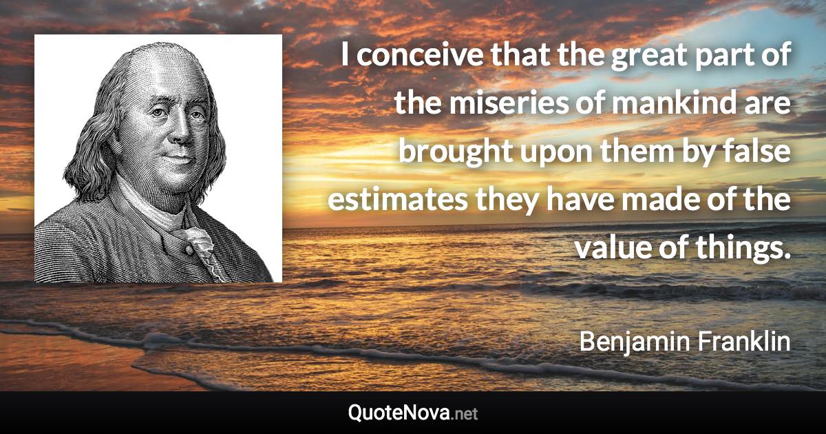 I conceive that the great part of the miseries of mankind are brought upon them by false estimates they have made of the value of things. - Benjamin Franklin quote