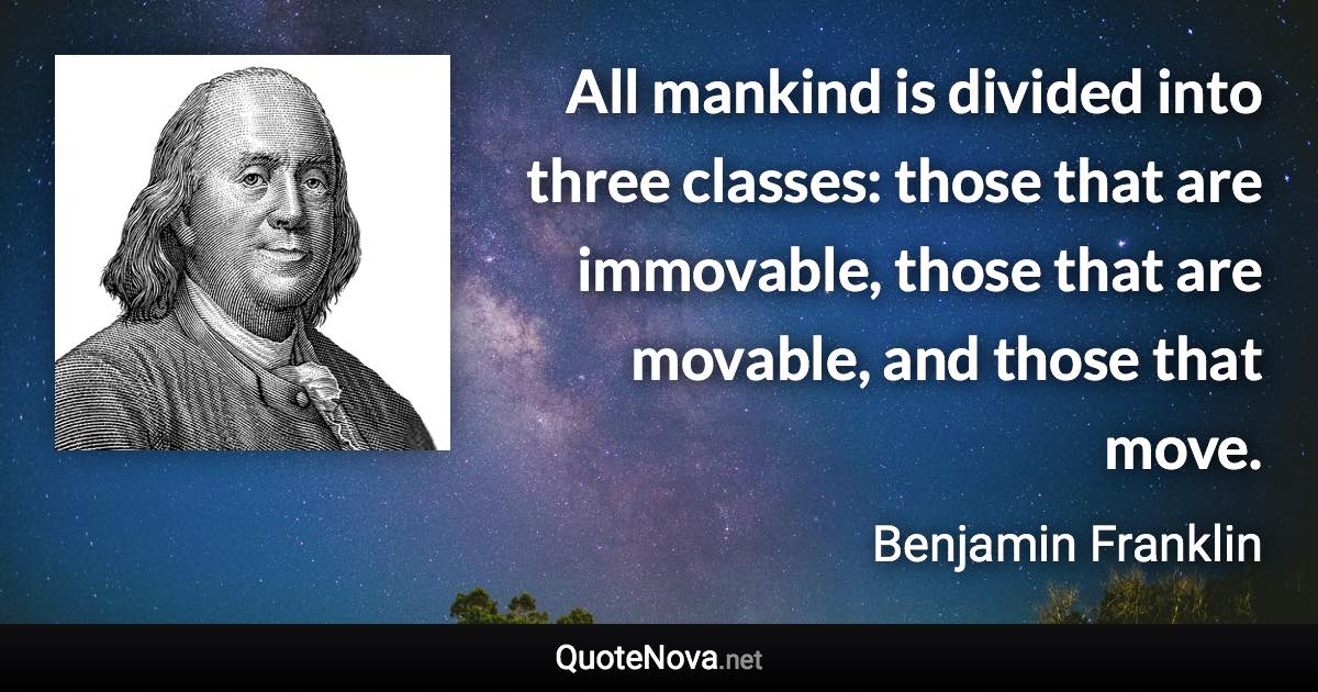 All mankind is divided into three classes: those that are immovable, those that are movable, and those that move. - Benjamin Franklin quote