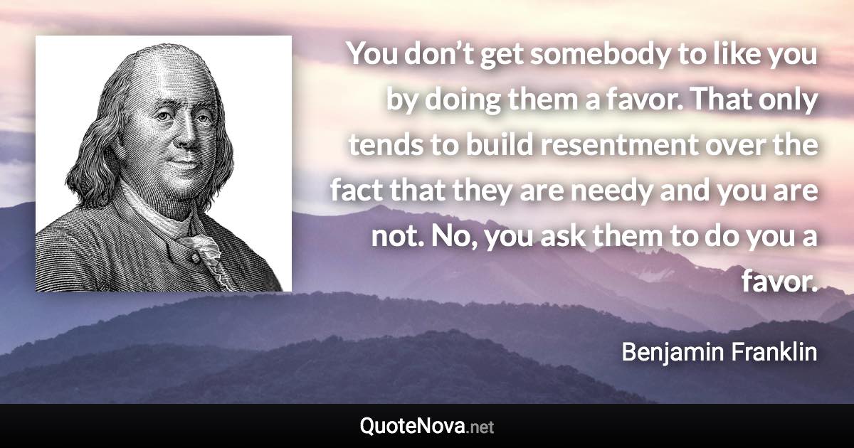 You don’t get somebody to like you by doing them a favor. That only tends to build resentment over the fact that they are needy and you are not. No, you ask them to do you a favor. - Benjamin Franklin quote