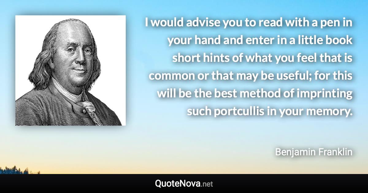 I would advise you to read with a pen in your hand and enter in a little book short hints of what you feel that is common or that may be useful; for this will be the best method of imprinting such portcullis in your memory. - Benjamin Franklin quote