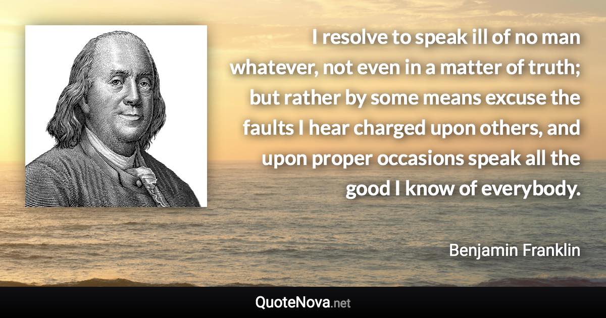 I resolve to speak ill of no man whatever, not even in a matter of truth; but rather by some means excuse the faults I hear charged upon others, and upon proper occasions speak all the good I know of everybody. - Benjamin Franklin quote