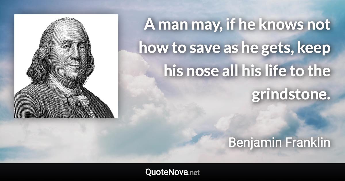 A man may, if he knows not how to save as he gets, keep his nose all his life to the grindstone. - Benjamin Franklin quote