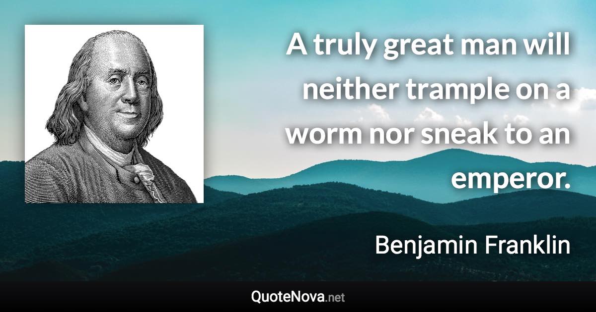 A truly great man will neither trample on a worm nor sneak to an emperor. - Benjamin Franklin quote