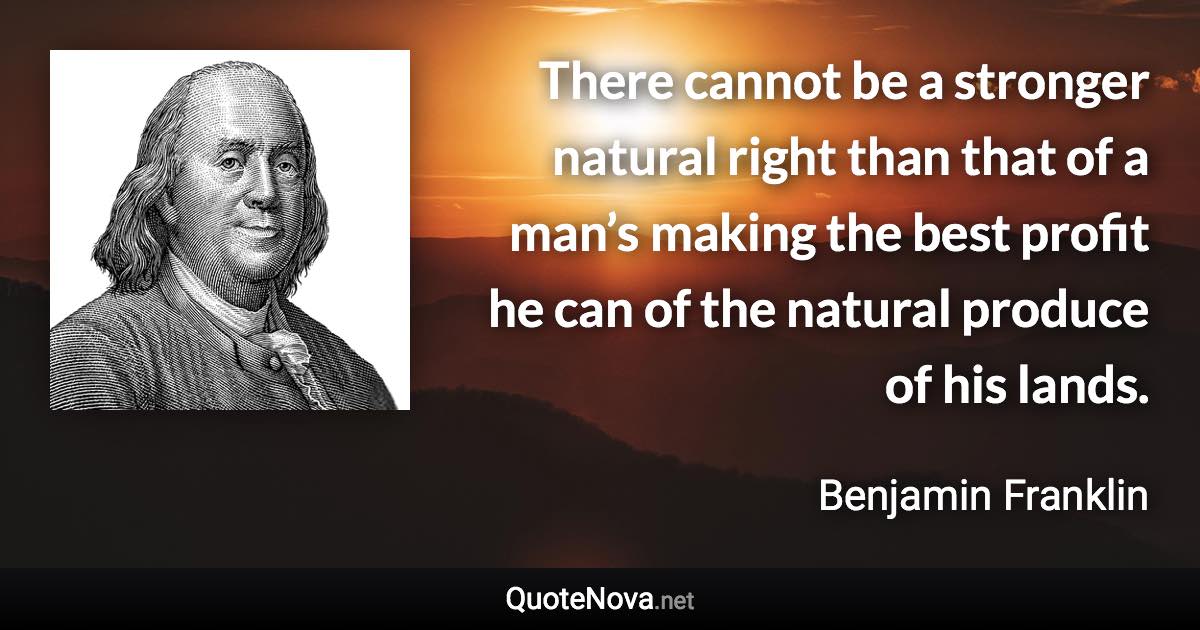 There cannot be a stronger natural right than that of a man’s making the best profit he can of the natural produce of his lands. - Benjamin Franklin quote