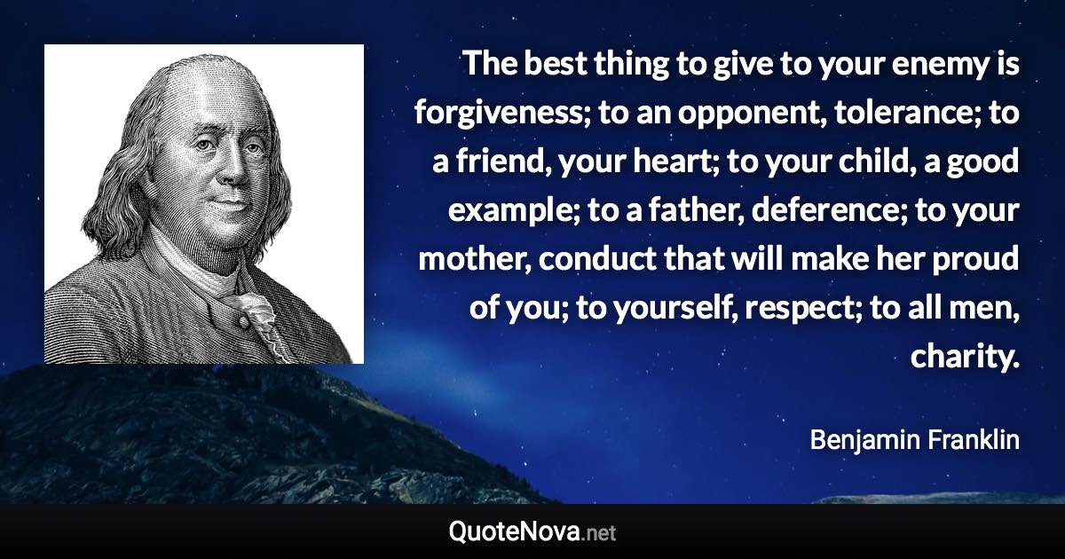 The best thing to give to your enemy is forgiveness; to an opponent, tolerance; to a friend, your heart; to your child, a good example; to a father, deference; to your mother, conduct that will make her proud of you; to yourself, respect; to all men, charity. - Benjamin Franklin quote