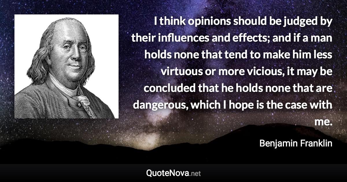 I think opinions should be judged by their influences and effects; and if a man holds none that tend to make him less virtuous or more vicious, it may be concluded that he holds none that are dangerous, which I hope is the case with me. - Benjamin Franklin quote