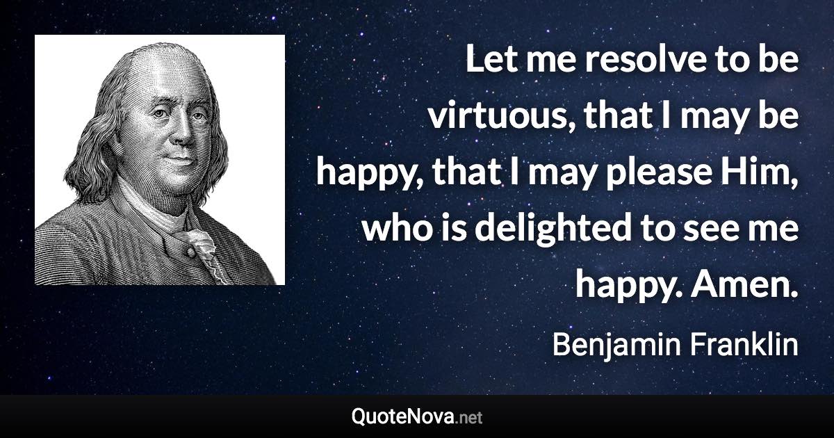 Let me resolve to be virtuous, that I may be happy, that I may please Him, who is delighted to see me happy. Amen. - Benjamin Franklin quote