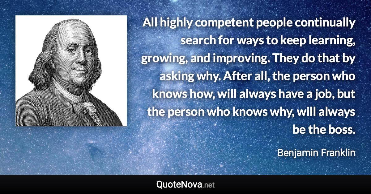 All highly competent people continually search for ways to keep learning, growing, and improving. They do that by asking why. After all, the person who knows how, will always have a job, but the person who knows why, will always be the boss. - Benjamin Franklin quote