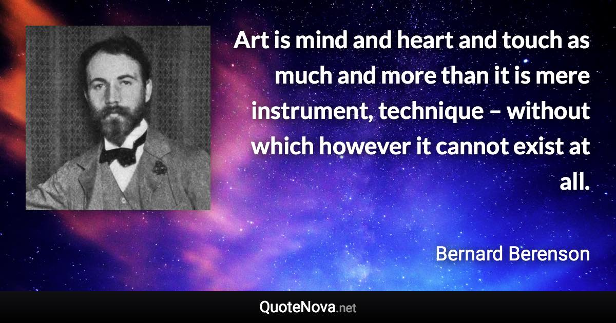 Art is mind and heart and touch as much and more than it is mere instrument, technique – without which however it cannot exist at all. - Bernard Berenson quote