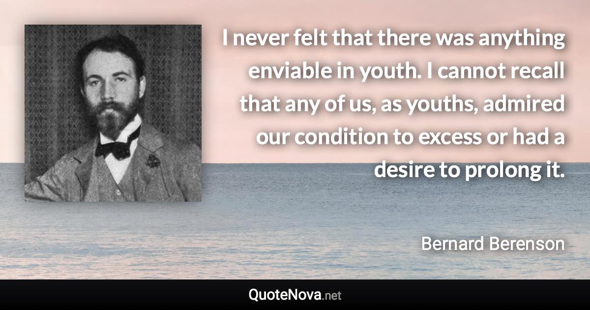 I never felt that there was anything enviable in youth. I cannot recall that any of us, as youths, admired our condition to excess or had a desire to prolong it. - Bernard Berenson quote