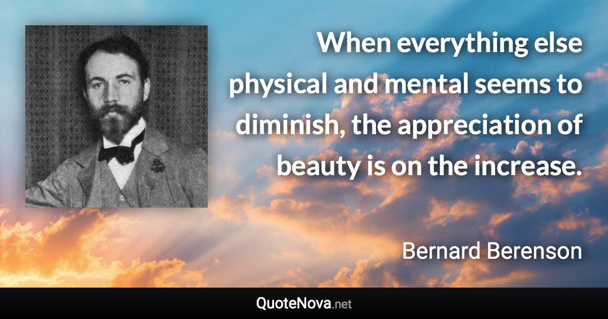 When everything else physical and mental seems to diminish, the appreciation of beauty is on the increase. - Bernard Berenson quote