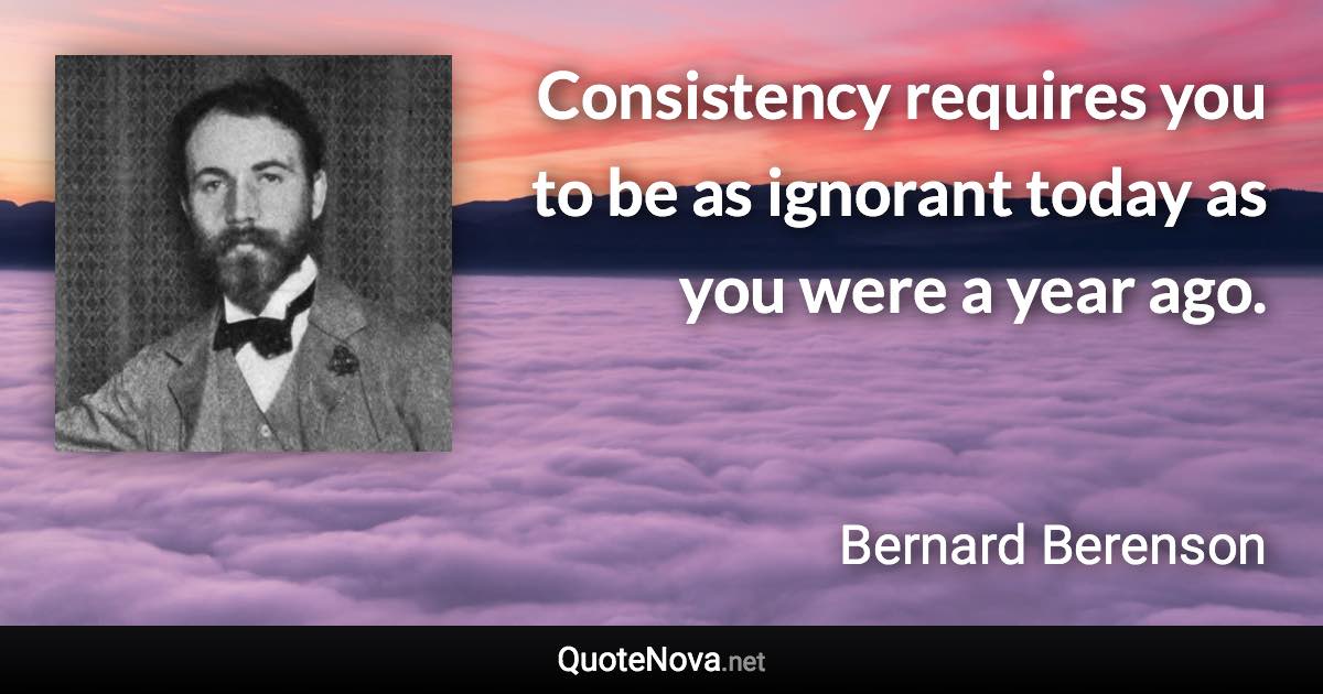 Consistency requires you to be as ignorant today as you were a year ago. - Bernard Berenson quote