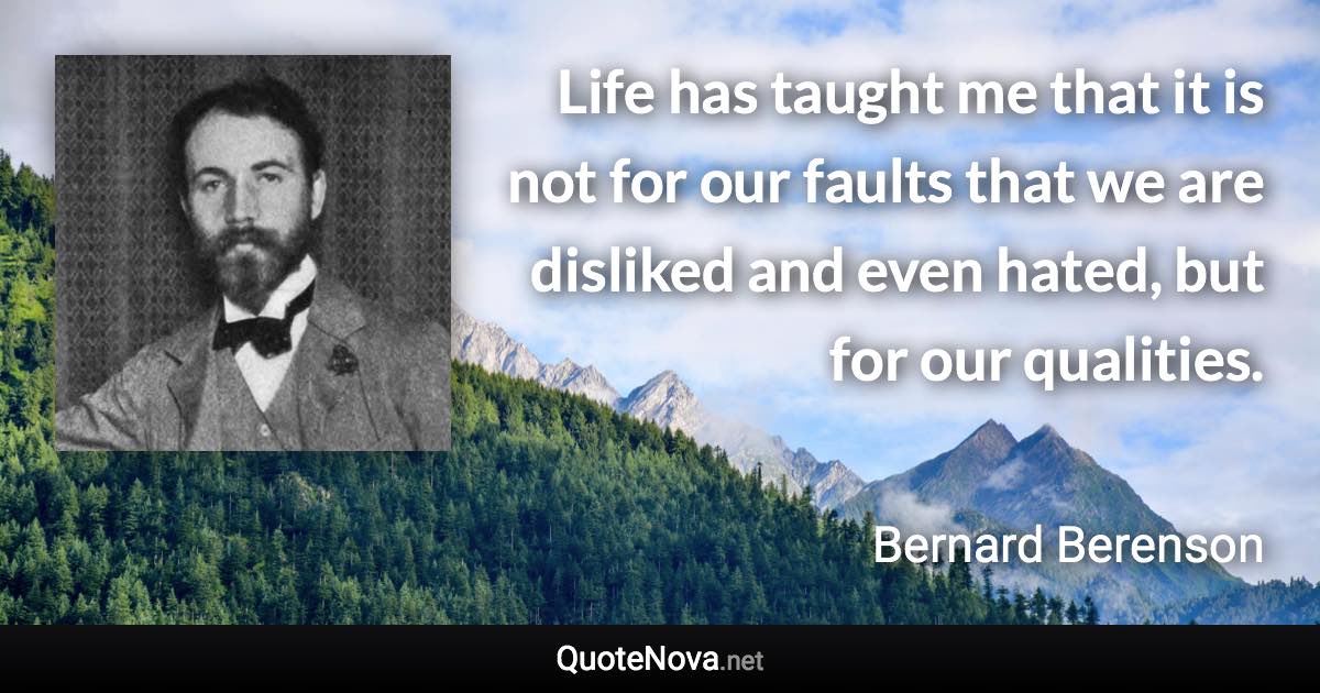 Life has taught me that it is not for our faults that we are disliked and even hated, but for our qualities. - Bernard Berenson quote