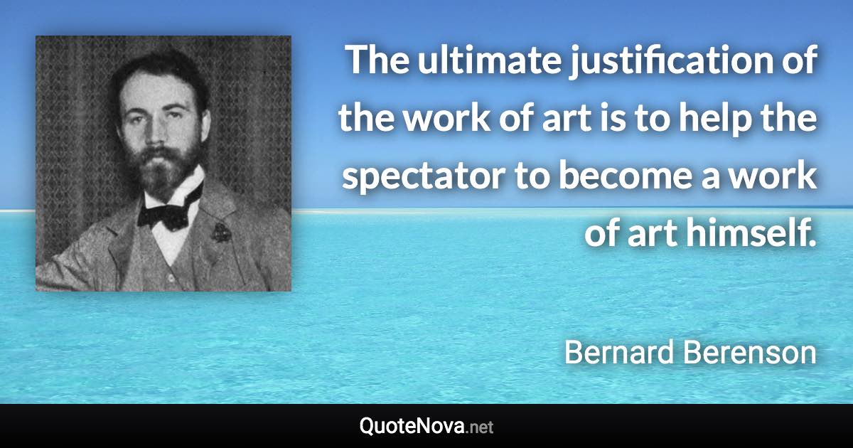 The ultimate justification of the work of art is to help the spectator to become a work of art himself. - Bernard Berenson quote